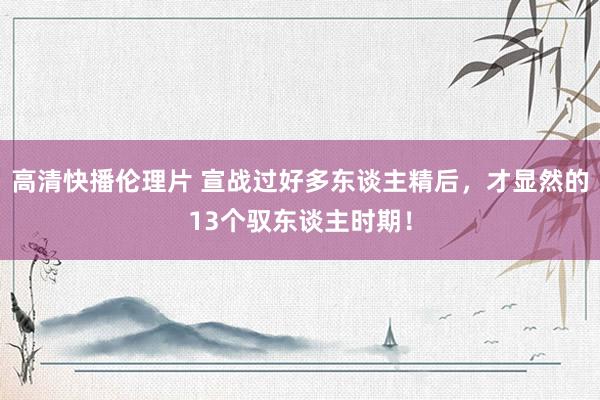 高清快播伦理片 宣战过好多东谈主精后，才显然的13个驭东谈主时期！