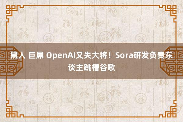 黑人 巨屌 OpenAI又失大将！Sora研发负责东谈主跳槽谷歌