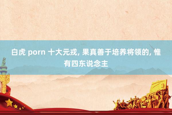 白虎 porn 十大元戎， 果真善于培养将领的， 惟有四东说念主