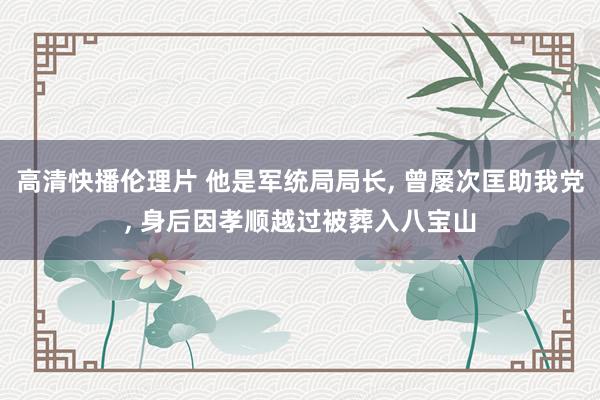 高清快播伦理片 他是军统局局长， 曾屡次匡助我党， 身后因孝顺越过被葬入八宝山