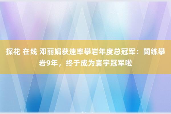 探花 在线 邓丽娟获速率攀岩年度总冠军：闇练攀岩9年，终于成为寰宇冠军啦