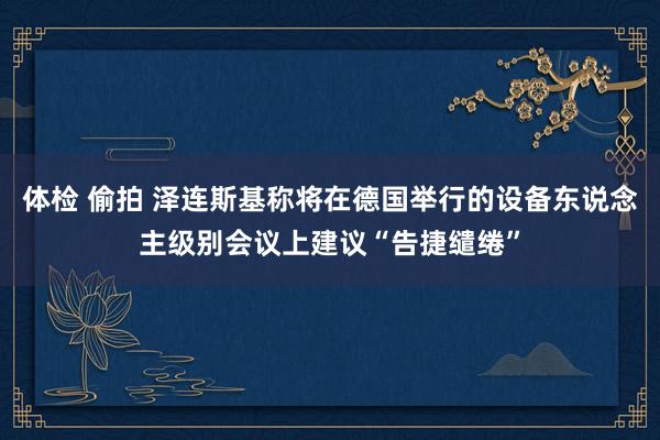 体检 偷拍 泽连斯基称将在德国举行的设备东说念主级别会议上建议“告捷缱绻”