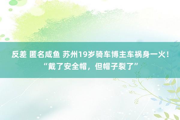 反差 匿名咸鱼 苏州19岁骑车博主车祸身一火！“戴了安全帽，但帽子裂了”