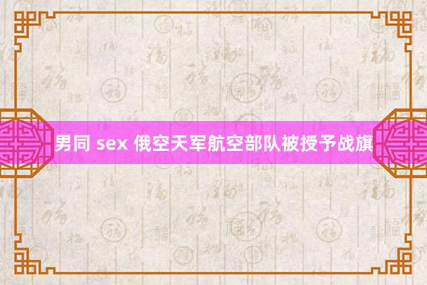 男同 sex 俄空天军航空部队被授予战旗