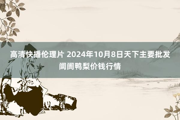 高清快播伦理片 2024年10月8日天下主要批发阛阓鸭梨价钱行情