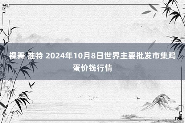 裸舞 推特 2024年10月8日世界主要批发市集鸡蛋价钱行情