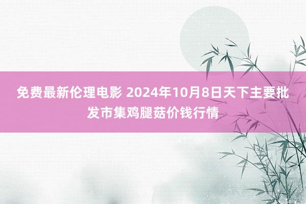 免费最新伦理电影 2024年10月8日天下主要批发市集鸡腿菇价钱行情