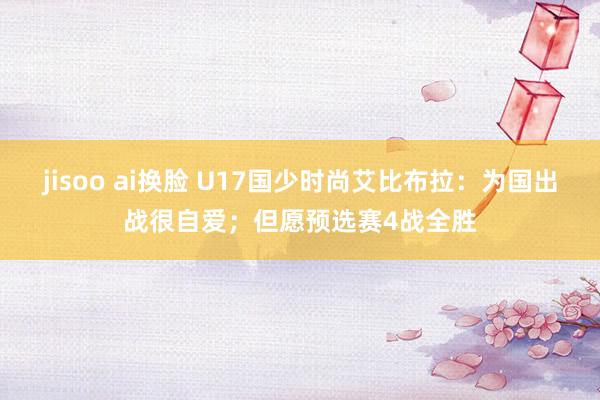 jisoo ai换脸 U17国少时尚艾比布拉：为国出战很自爱；但愿预选赛4战全胜