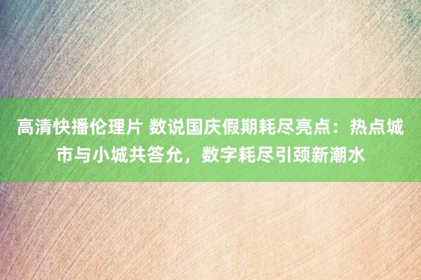 高清快播伦理片 数说国庆假期耗尽亮点：热点城市与小城共答允，数字耗尽引颈新潮水