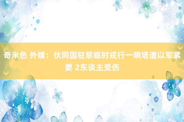 奇米色 外媒：伙同国驻黎临时戎行一哨塔遭以军紧要 2东谈主受伤