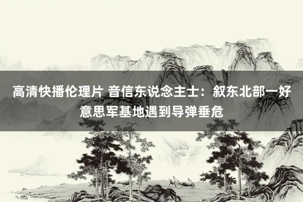 高清快播伦理片 音信东说念主士：叙东北部一好意思军基地遇到导弹垂危