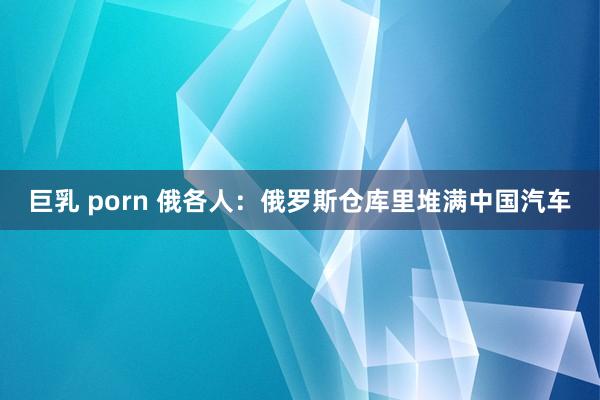 巨乳 porn 俄各人：俄罗斯仓库里堆满中国汽车