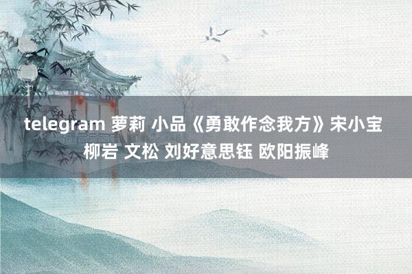 telegram 萝莉 小品《勇敢作念我方》宋小宝 柳岩 文松 刘好意思钰 欧阳振峰