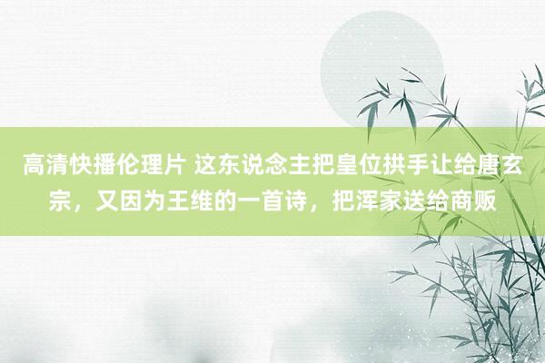 高清快播伦理片 这东说念主把皇位拱手让给唐玄宗，又因为王维的一首诗，把浑家送给商贩