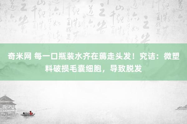 奇米网 每一口瓶装水齐在薅走头发！究诘：微塑料破损毛囊细胞，导致脱发