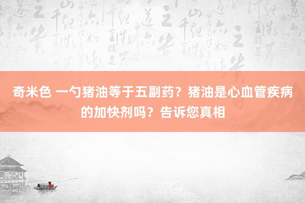 奇米色 一勺猪油等于五副药？猪油是心血管疾病的加快剂吗？告诉您真相