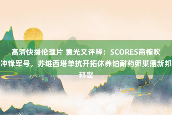 高清快播伦理片 袁光文评释：SCORES商榷吹响冲锋军号，苏维西塔单抗开拓休养铂耐药卵巢癌新邦畿