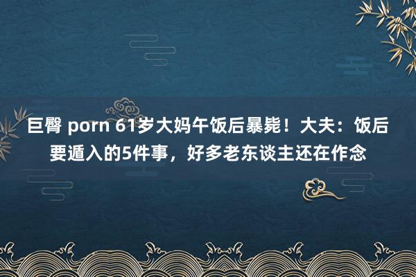 巨臀 porn 61岁大妈午饭后暴毙！大夫：饭后要遁入的5件事，好多老东谈主还在作念