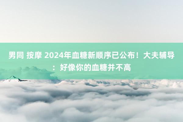 男同 按摩 2024年血糖新顺序已公布！大夫辅导：好像你的血糖并不高