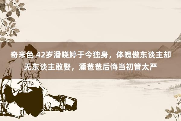 奇米色 42岁潘晓婷于今独身，体魄傲东谈主却无东谈主敢娶，潘爸爸后悔当初管太严