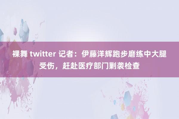 裸舞 twitter 记者：伊藤洋辉跑步磨练中大腿受伤，赶赴医疗部门剿袭检查