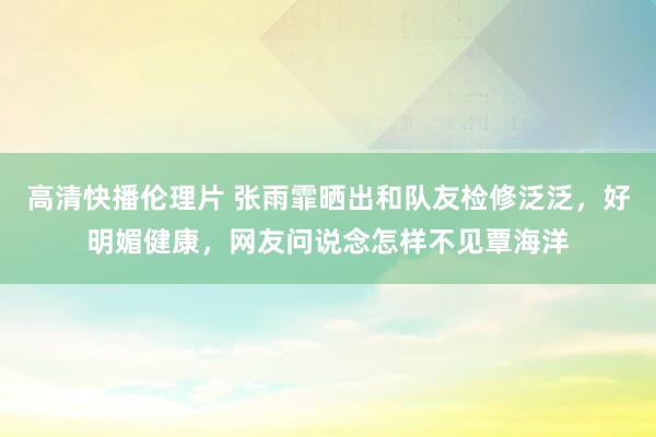 高清快播伦理片 张雨霏晒出和队友检修泛泛，好明媚健康，网友问说念怎样不见覃海洋