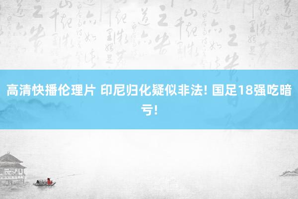 高清快播伦理片 印尼归化疑似非法! 国足18强吃暗亏!