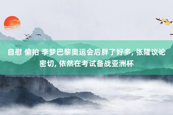 自慰 偷拍 李梦巴黎奥运会后胖了好多， 张隆议论密切， 依然在考试备战亚洲杯