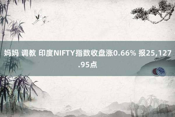 妈妈 调教 印度NIFTY指数收盘涨0.66% 报25，127.95点