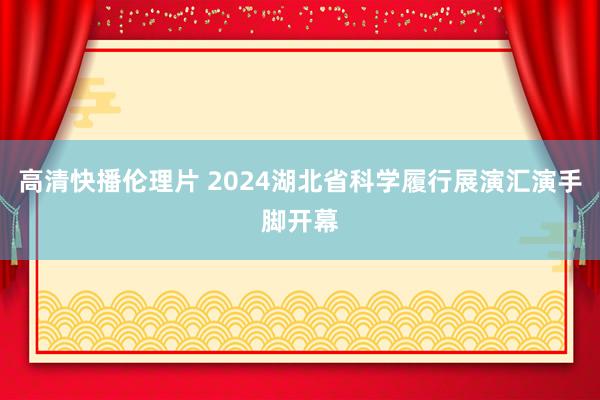 高清快播伦理片 2024湖北省科学履行展演汇演手脚开幕