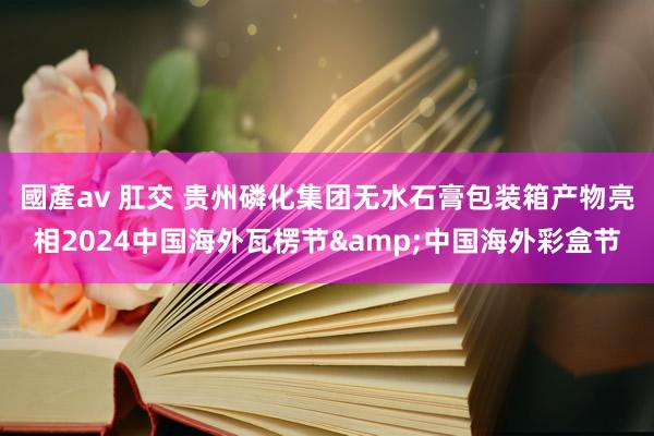 國產av 肛交 贵州磷化集团无水石膏包装箱产物亮相2024中国海外瓦楞节&中国海外彩盒节