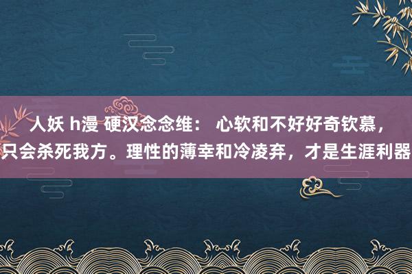 人妖 h漫 硬汉念念维： 心软和不好好奇钦慕，只会杀死我方。理性的薄幸和冷凌弃，才是生涯利器