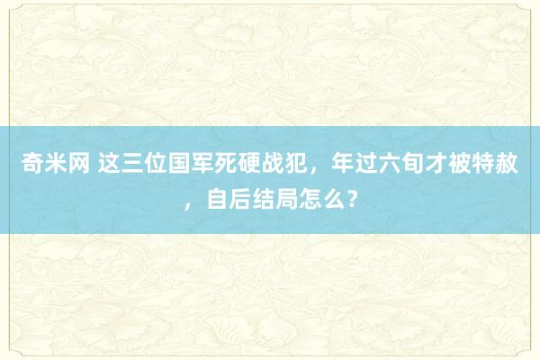 奇米网 这三位国军死硬战犯，年过六旬才被特赦，自后结局怎么？