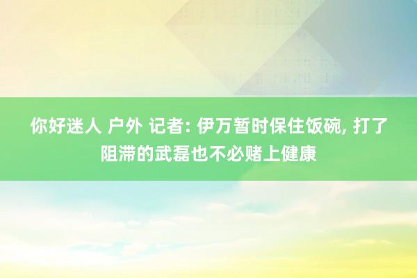 你好迷人 户外 记者: 伊万暂时保住饭碗， 打了阻滞的武磊也不必赌上健康