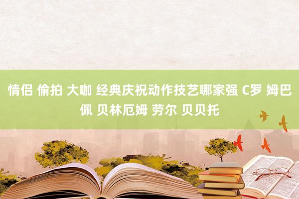 情侣 偷拍 大咖 经典庆祝动作技艺哪家强 C罗 姆巴佩 贝林厄姆 劳尔 贝贝托