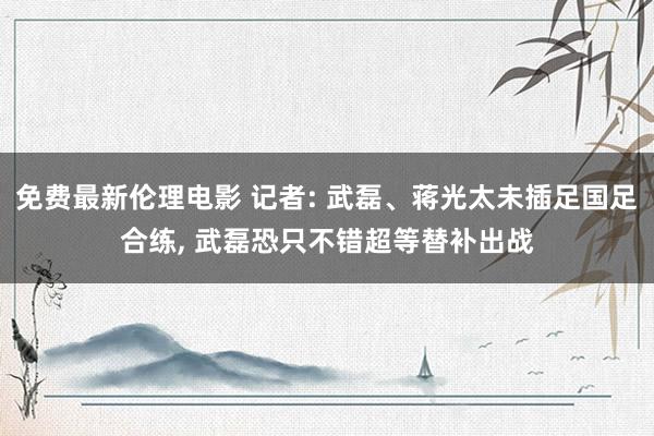 免费最新伦理电影 记者: 武磊、蒋光太未插足国足合练， 武磊恐只不错超等替补出战