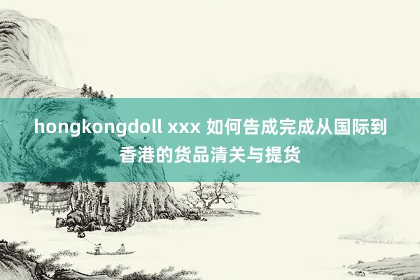 hongkongdoll xxx 如何告成完成从国际到香港的货品清关与提货