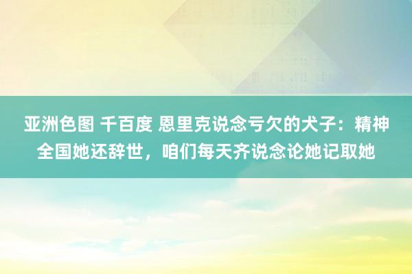 亚洲色图 千百度 恩里克说念亏欠的犬子：精神全国她还辞世，咱们每天齐说念论她记取她