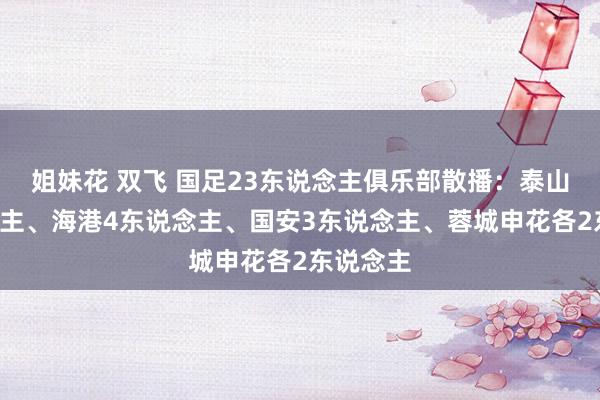 姐妹花 双飞 国足23东说念主俱乐部散播：泰山6东说念主、海港4东说念主、国安3东说念主、蓉城申花各2东说念主