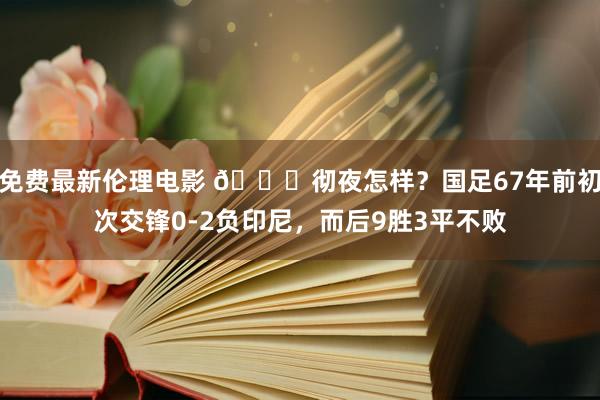 免费最新伦理电影 🔎彻夜怎样？国足67年前初次交锋0-2负印尼，而后9胜3平不败