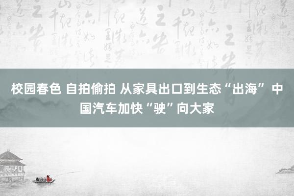 校园春色 自拍偷拍 从家具出口到生态“出海” 中国汽车加快“驶”向大家