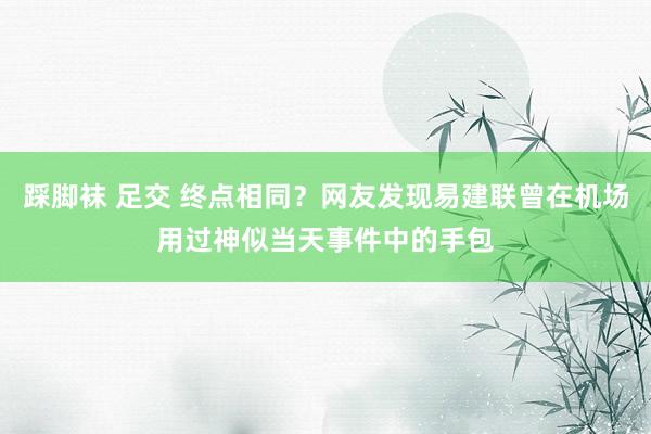 踩脚袜 足交 终点相同？网友发现易建联曾在机场用过神似当天事件中的手包