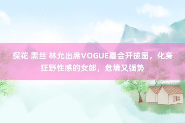 探花 黑丝 林允出席VOGUE嘉会开拔图，化身狂野性感的女郎，危境又强势