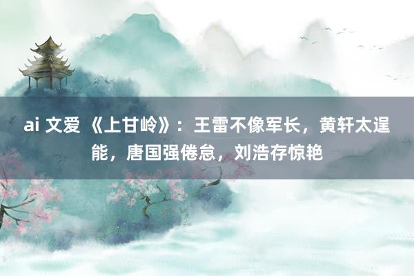 ai 文爱 《上甘岭》：王雷不像军长，黄轩太逞能，唐国强倦怠，刘浩存惊艳