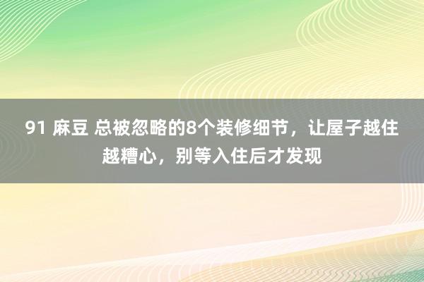 91 麻豆 总被忽略的8个装修细节，让屋子越住越糟心，别等入住后才发现