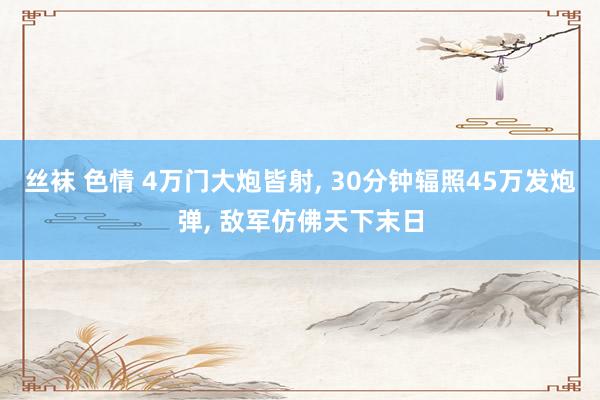 丝袜 色情 4万门大炮皆射， 30分钟辐照45万发炮弹， 敌军仿佛天下末日