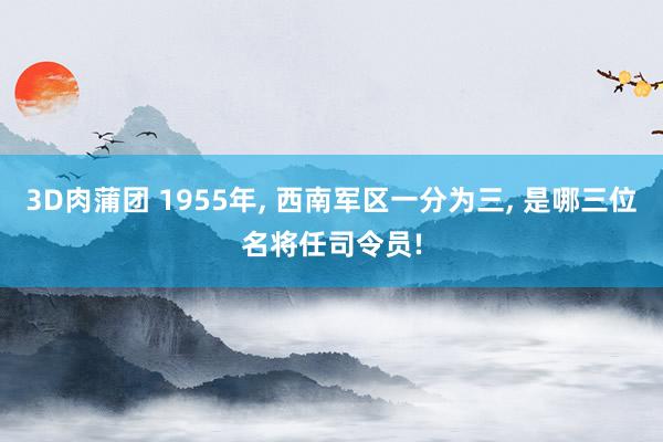 3D肉蒲团 1955年， 西南军区一分为三， 是哪三位名将任司令员!