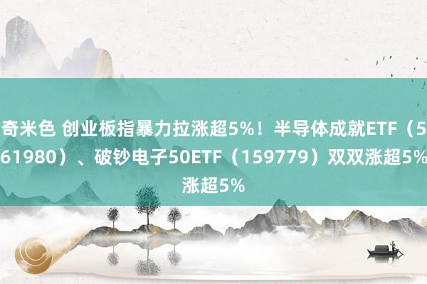 奇米色 创业板指暴力拉涨超5%！半导体成就ETF（561980）、破钞电子50ETF（159779）双双涨超5%