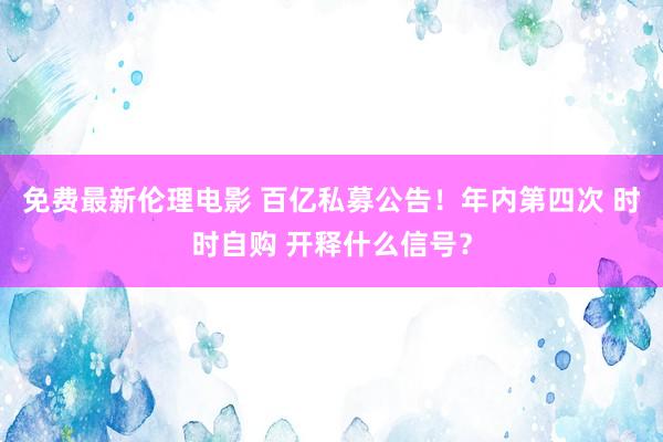 免费最新伦理电影 百亿私募公告！年内第四次 时时自购 开释什么信号？