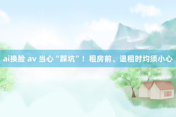 ai换脸 av 当心“踩坑”！租房前、退租时均须小心